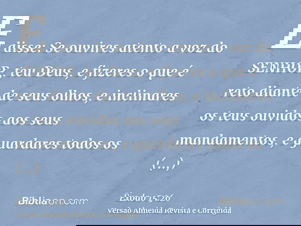 E disse: Se ouvires atento a voz do SENHOR, teu Deus, e fizeres o que é reto diante de seus olhos, e inclinares os teus ouvidos aos seus mandamentos, e guardare