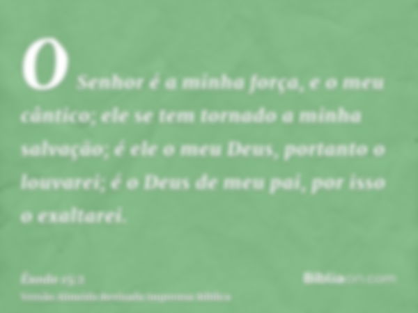 O Senhor é a minha força, e o meu cântico; ele se tem tornado a minha salvação; é ele o meu Deus, portanto o louvarei; é o Deus de meu pai, por isso o exaltarei