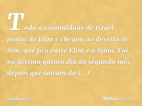 Toda a comunidade de Israel partiu de Elim e chegou ao deserto de Sim, que fica entre Elim e o Sinai. Foi no décimo quinto dia do segundo mês, depois que saíram
