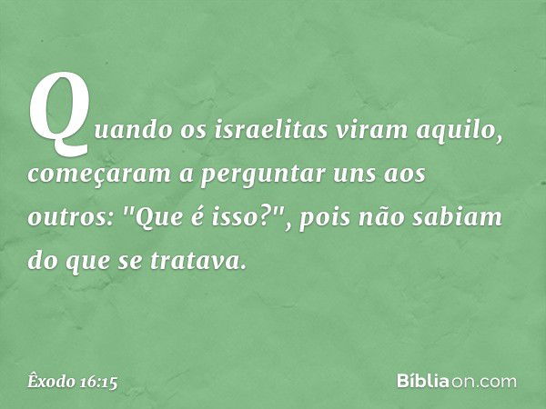 Quan­do os israelitas viram aquilo, começaram a pergun­tar uns aos outros: "Que é isso?", pois não sabiam do que se tratava. -- Êxodo 16:15