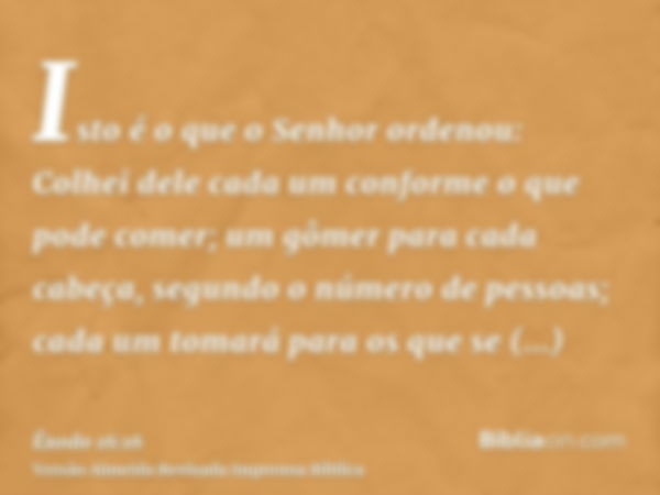 Isto é o que o Senhor ordenou: Colhei dele cada um conforme o que pode comer; um gômer para cada cabeça, segundo o número de pessoas; cada um tomará para os que