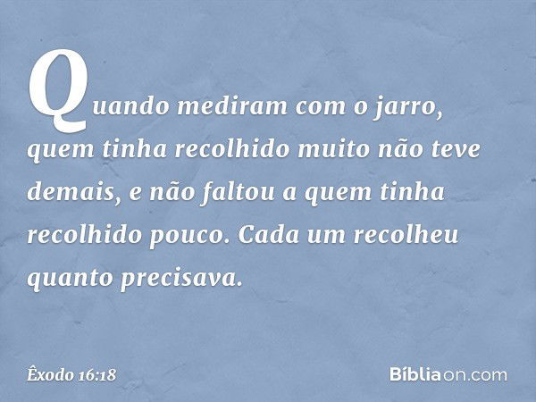 Quan­do mediram com o jarro, quem tinha recolhido muito não teve demais, e não faltou a quem tinha recolhido pouco. Cada um recolheu quanto precisava. -- Êxodo 