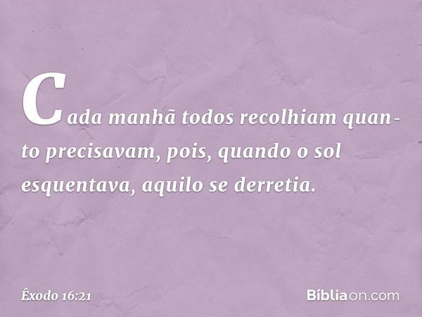 Cada manhã todos recolhiam quan­to precisavam, pois, quando o sol esquentava, aqui­lo se derretia. -- Êxodo 16:21