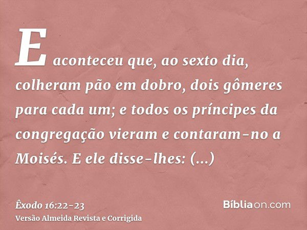 E aconteceu que, ao sexto dia, colheram pão em dobro, dois gômeres para cada um; e todos os príncipes da congregação vieram e contaram-no a Moisés.E ele disse-l