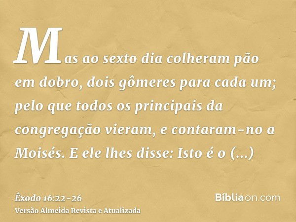 Mas ao sexto dia colheram pão em dobro, dois gômeres para cada um; pelo que todos os principais da congregação vieram, e contaram-no a Moisés.E ele lhes disse: 