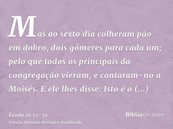 Mas ao sexto dia colheram pão em dobro, dois gômeres para cada um; pelo que todos os principais da congregação vieram, e contaram-no a Moisés.E ele lhes disse: 