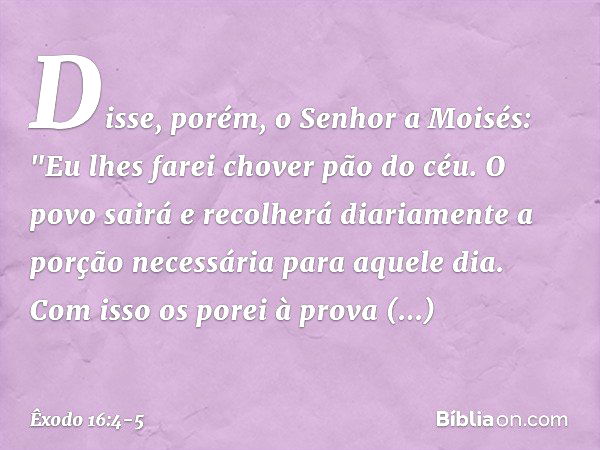 Disse, porém, o Senhor a Moisés: "Eu lhes farei chover pão do céu. O povo sairá e recolherá diariamente a porção necessária para aquele dia. Com isso os porei à