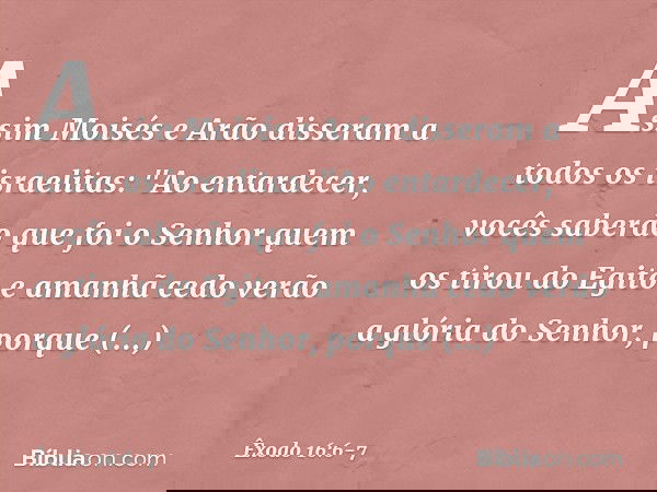 Assim Moisés e Arão disseram a todos os israelitas: "Ao entardecer, vocês saberão que foi o Senhor quem os tirou do Egito e ama­nhã cedo verão a glória do Senho