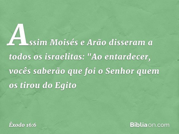 Assim Moisés e Arão disseram a todos os israelitas: "Ao entardecer, vocês saberão que foi o Senhor quem os tirou do Egito -- Êxodo 16:6