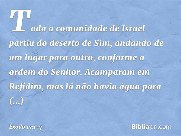 Toda a comunidade de Israel partiu do deserto de Sim, andando de um lugar para outro, conforme a ordem do Senhor. Acampa­ram em Refidim, mas lá não havia água p