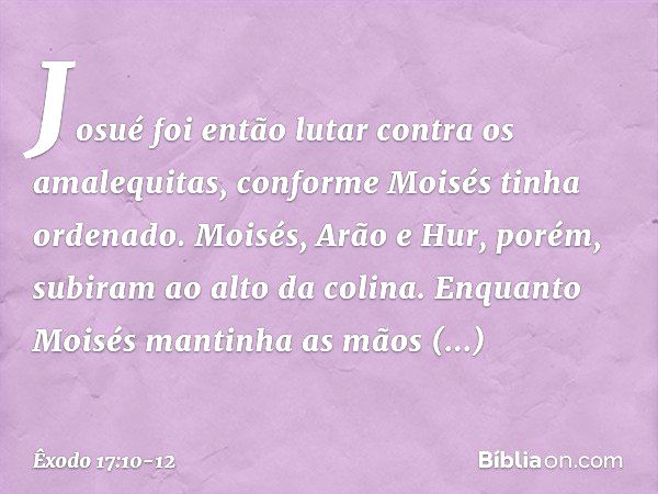 Josué foi então lutar contra os amale­quitas, conforme Moisés tinha ordenado. Moi­sés, Arão e Hur, porém, subiram ao alto da coli­na. Enquan­to Moisés mantinha 