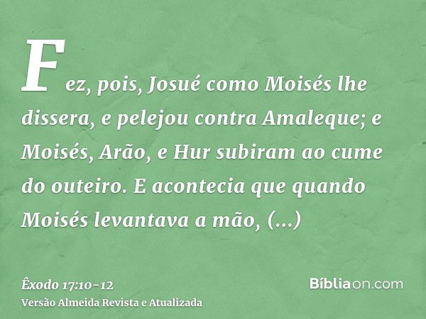 Fez, pois, Josué como Moisés lhe dissera, e pelejou contra Amaleque; e Moisés, Arão, e Hur subiram ao cume do outeiro.E acontecia que quando Moisés levantava a 