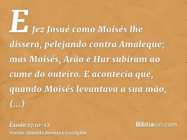 E fez Josué como Moisés lhe dissera, pelejando contra Amaleque; mas Moisés, Arão e Hur subiram ao cume do outeiro.E acontecia que, quando Moisés levantava a sua