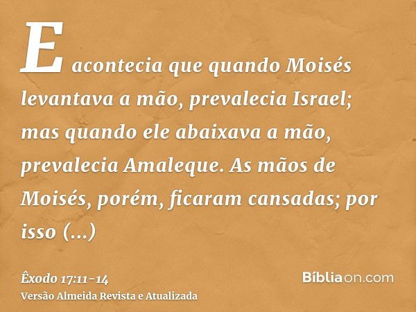 E acontecia que quando Moisés levantava a mão, prevalecia Israel; mas quando ele abaixava a mão, prevalecia Amaleque.As mãos de Moisés, porém, ficaram cansadas;