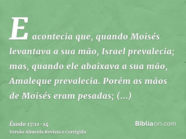 E acontecia que, quando Moisés levantava a sua mão, Israel prevalecia; mas, quando ele abaixava a sua mão, Amaleque prevalecia.Porém as mãos de Moisés eram pesa