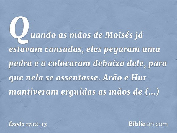 Quando as mãos de Moisés já estavam cansadas, eles pega­ram uma pedra e a colocaram debaixo dele, para que nela se assentasse. Arão e Hur man­tiveram erguidas a