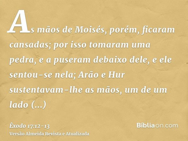 As mãos de Moisés, porém, ficaram cansadas; por isso tomaram uma pedra, e a puseram debaixo dele, e ele sentou-se nela; Arão e Hur sustentavam-lhe as mãos, um d