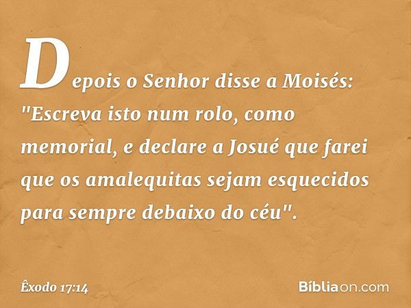 Depois o Senhor disse a Moisés: "Es­creva isto num rolo, como memorial, e declare a Josué que farei que os amalequitas sejam es­quecidos para sempre debaixo do 