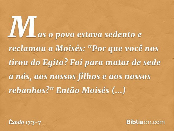 Mas o povo estava sedento e reclamou a Moisés: "Por que você nos tirou do Egito? Foi para matar de sede a nós, aos nossos filhos e aos nossos rebanhos?" Então M