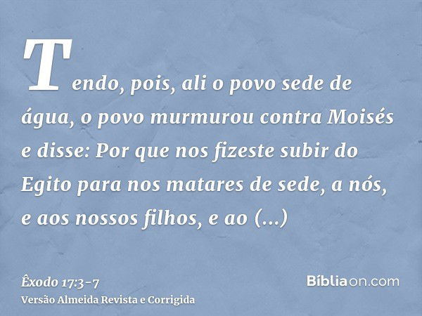 Tendo, pois, ali o povo sede de água, o povo murmurou contra Moisés e disse: Por que nos fizeste subir do Egito para nos matares de sede, a nós, e aos nossos fi