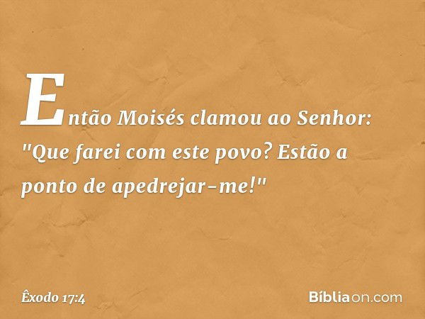 Então Moisés clamou ao Senhor: "Que farei com este povo? Estão a ponto de apedrejar-me!" -- Êxodo 17:4