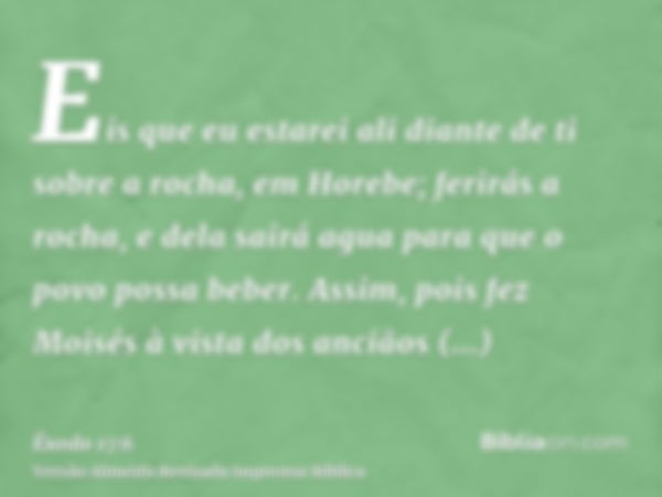 Eis que eu estarei ali diante de ti sobre a rocha, em Horebe; ferirás a rocha, e dela sairá agua para que o povo possa beber. Assim, pois fez Moisés à vista dos