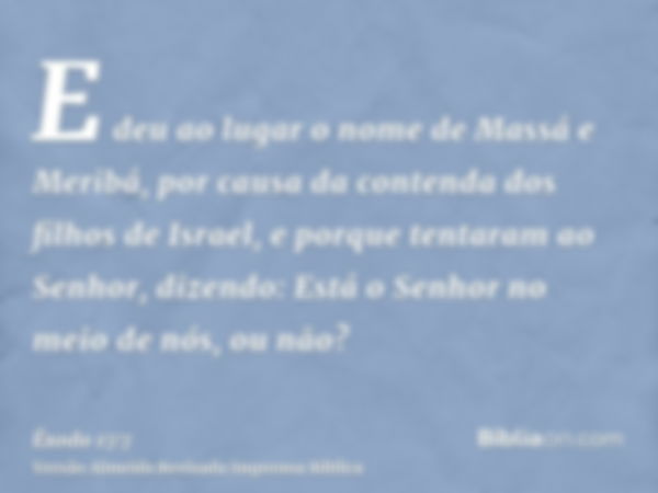 E deu ao lugar o nome de Massá e Meribá, por causa da contenda dos filhos de Israel, e porque tentaram ao Senhor, dizendo: Está o Senhor no meio de nós, ou não?