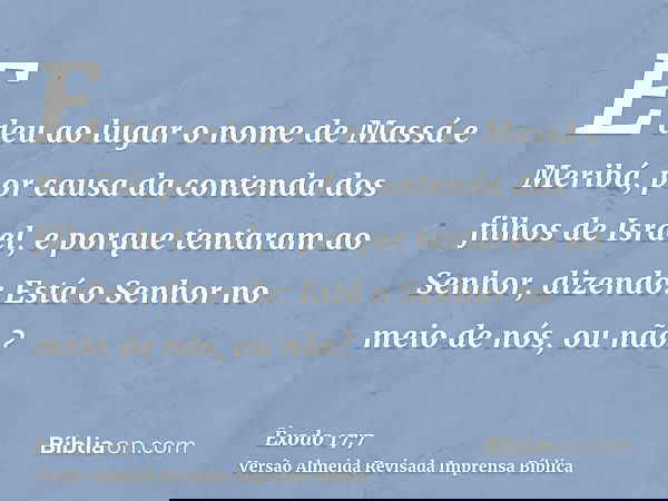 E deu ao lugar o nome de Massá e Meribá, por causa da contenda dos filhos de Israel, e porque tentaram ao Senhor, dizendo: Está o Senhor no meio de nós, ou não?