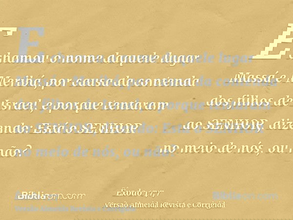 E chamou o nome daquele lugar Massá e Meribá, por causa da contenda dos filhos de Israel, e porque tentaram ao SENHOR, dizendo: Está o SENHOR no meio de nós, ou