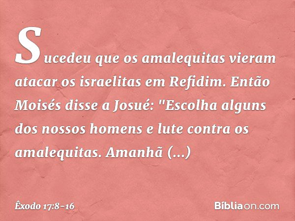 Sucedeu que os amalequitas vieram atacar os israelitas em Refidim. Então Moisés disse a Josué: "Escolha alguns dos nossos ho­mens e lute contra os amalequitas. 