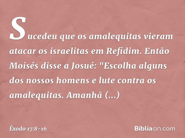 Sucedeu que os amalequitas vieram atacar os israelitas em Refidim. Então Moisés disse a Josué: "Escolha alguns dos nossos ho­mens e lute contra os amalequitas. 