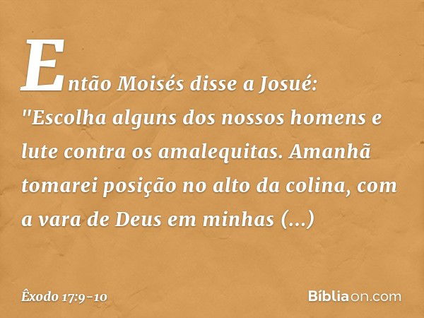 Então Moisés disse a Josué: "Escolha alguns dos nossos ho­mens e lute contra os amalequitas. Amanhã tomarei posição no alto da colina, com a vara de Deus em min