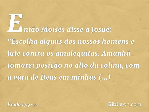 Então Moisés disse a Josué: "Escolha alguns dos nossos ho­mens e lute contra os amalequitas. Amanhã tomarei posição no alto da colina, com a vara de Deus em min