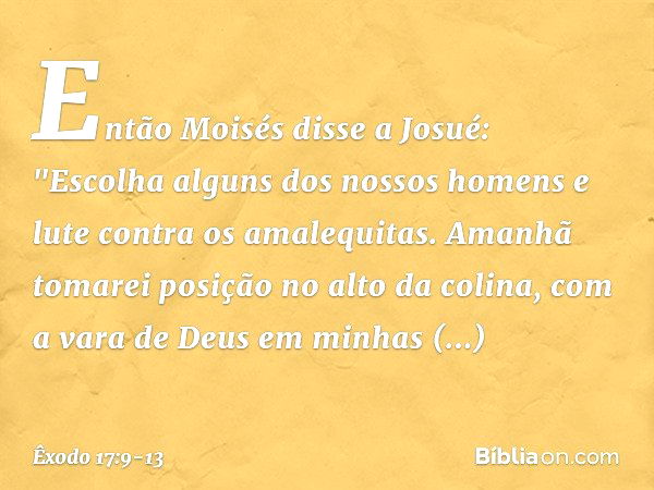 Então Moisés disse a Josué: "Escolha alguns dos nossos ho­mens e lute contra os amalequitas. Amanhã tomarei posição no alto da colina, com a vara de Deus em min