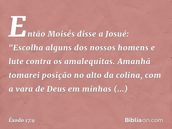 Então Moisés disse a Josué: "Escolha alguns dos nossos ho­mens e lute contra os amalequitas. Amanhã tomarei posição no alto da colina, com a vara de Deus em min