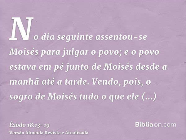 No dia seguinte assentou-se Moisés para julgar o povo; e o povo estava em pé junto de Moisés desde a manhã até a tarde.Vendo, pois, o sogro de Moisés tudo o que