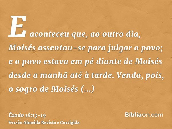 E aconteceu que, ao outro dia, Moisés assentou-se para julgar o povo; e o povo estava em pé diante de Moisés desde a manhã até à tarde.Vendo, pois, o sogro de M