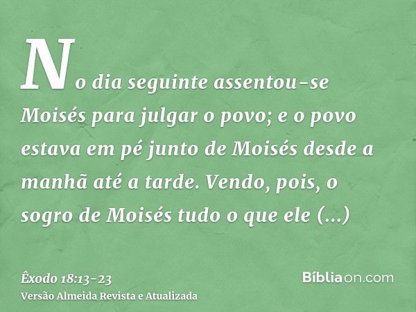 No dia seguinte assentou-se Moisés para julgar o povo; e o povo estava em pé junto de Moisés desde a manhã até a tarde.Vendo, pois, o sogro de Moisés tudo o que