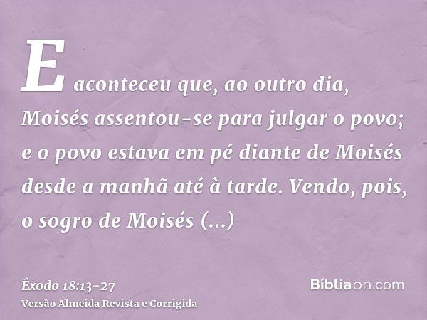 E aconteceu que, ao outro dia, Moisés assentou-se para julgar o povo; e o povo estava em pé diante de Moisés desde a manhã até à tarde.Vendo, pois, o sogro de M