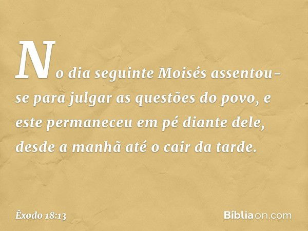 No dia seguinte Moisés assentou-se para julgar as questões do povo, e este permane­ceu em pé diante dele, desde a manhã até o cair da tarde. -- Êxodo 18:13