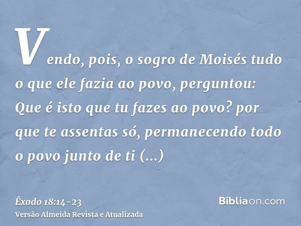 Vendo, pois, o sogro de Moisés tudo o que ele fazia ao povo, perguntou: Que é isto que tu fazes ao povo? por que te assentas só, permanecendo todo o povo junto 