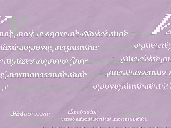 Vendo, pois, o sogro de Moisés tudo o que ele fazia ao povo, perguntou: Que é isto que tu fazes ao povo? por que te assentas só, permanecendo todo o povo junto