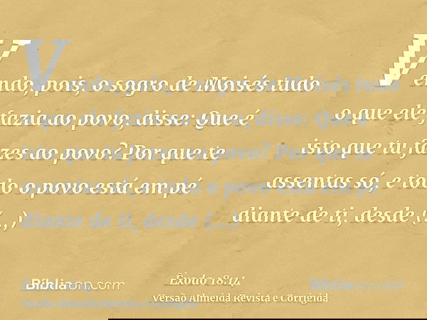 Vendo, pois, o sogro de Moisés tudo o que ele fazia ao povo, disse: Que é isto que tu fazes ao povo? Por que te assentas só, e todo o povo está em pé diante de