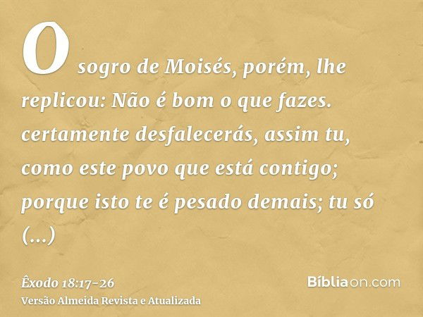 O sogro de Moisés, porém, lhe replicou: Não é bom o que fazes.certamente desfalecerás, assim tu, como este povo que está contigo; porque isto te é pesado demais