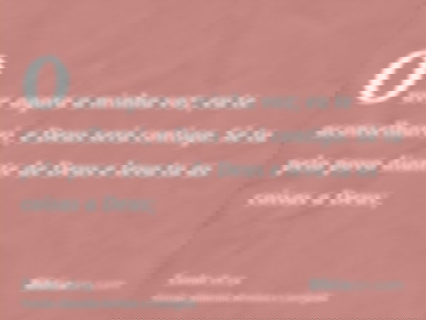 Ouve agora a minha voz; eu te aconselharei, e Deus será contigo. Sê tu pelo povo diante de Deus e leva tu as coisas a Deus;