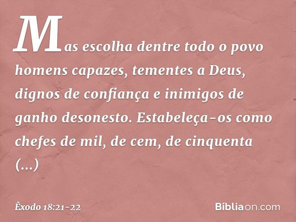 Mas escolha dentre todo o povo homens capazes, tementes a Deus, dignos de confiança e inimigos de ganho desonesto. Estabeleça-os como chefes de mil, de cem, de 