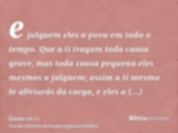 e julguem eles o povo em todo o tempo. Que a ti tragam toda causa grave, mas toda causa pequena eles mesmos a julguem; assim a ti mesmo te aliviarás da carga, e