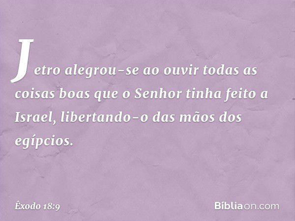 Jetro alegrou-se ao ouvir todas as coisas boas que o Senhor tinha feito a Israel, libertando-o das mãos dos egípcios. -- Êxodo 18:9