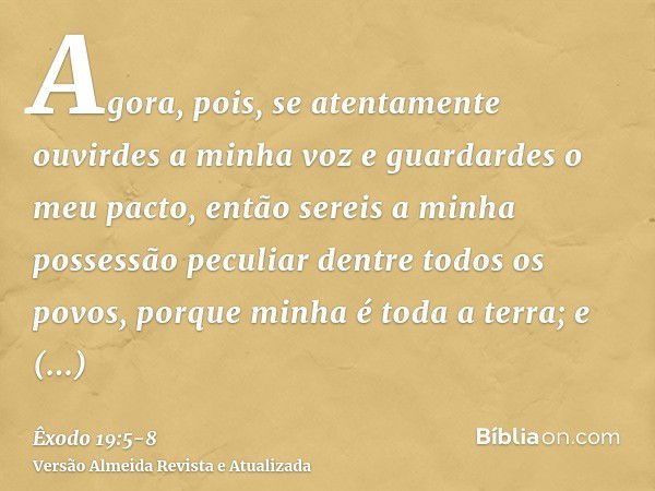 Agora, pois, se atentamente ouvirdes a minha voz e guardardes o meu pacto, então sereis a minha possessão peculiar dentre todos os povos, porque minha é toda a 