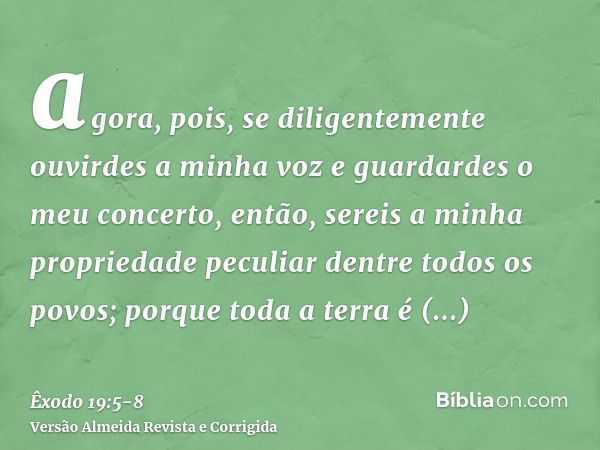 agora, pois, se diligentemente ouvirdes a minha voz e guardardes o meu concerto, então, sereis a minha propriedade peculiar dentre todos os povos; porque toda a